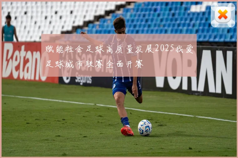 赋能社会足球高质量发展2025我爱足球城市联赛全面开赛