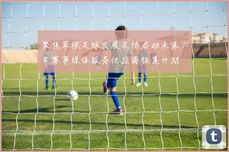 聚焦草根足球发展足协启动未来六年赛事媒体服务供应商征集计划