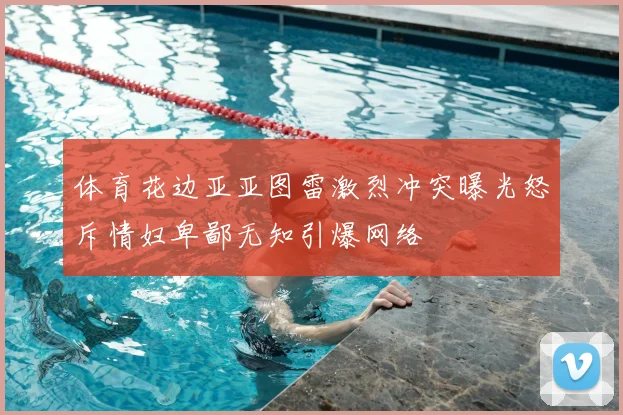 体育花边亚亚图雷激烈冲突曝光怒斥情妇卑鄙无知引爆网络