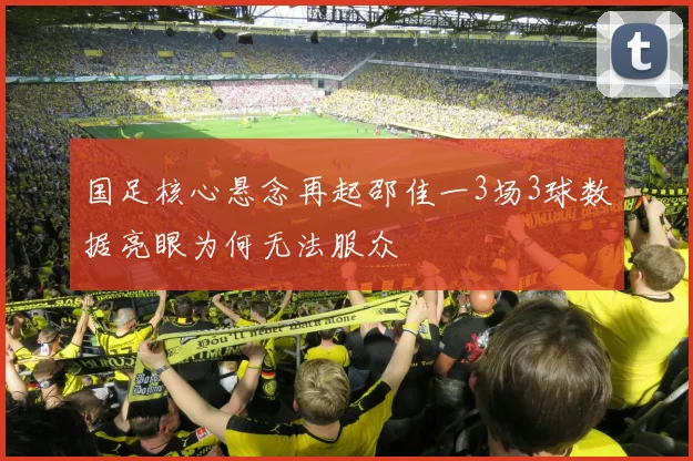 国足核心悬念再起邵佳一3场3球数据亮眼为何无法服众