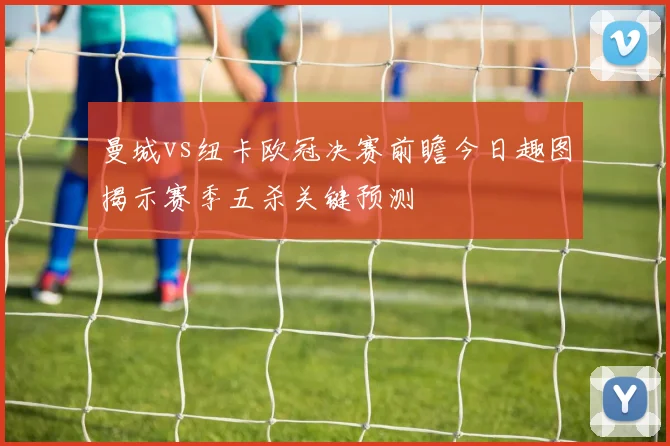 曼城vs纽卡欧冠决赛前瞻今日趣图揭示赛季五杀关键预测