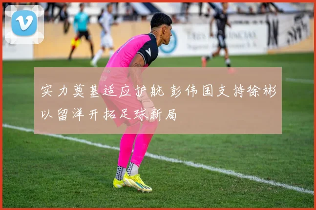 实力奠基适应护航 彭伟国支持徐彬以留洋开拓足球新局