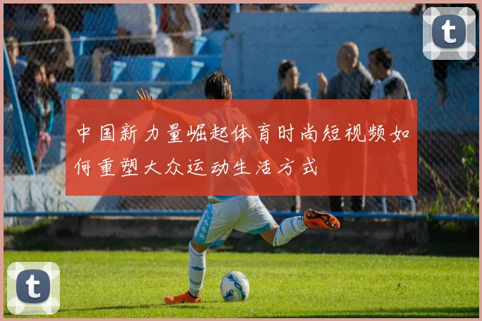 中国新力量崛起体育时尚短视频如何重塑大众运动生活方式