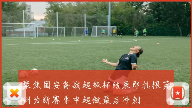 聚焦国安备战超级杯结束即扎根苏州为新赛季中超做最后冲刺