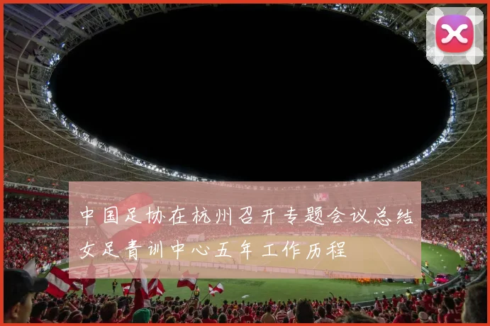 中国足协在杭州召开专题会议总结女足青训中心五年工作历程
