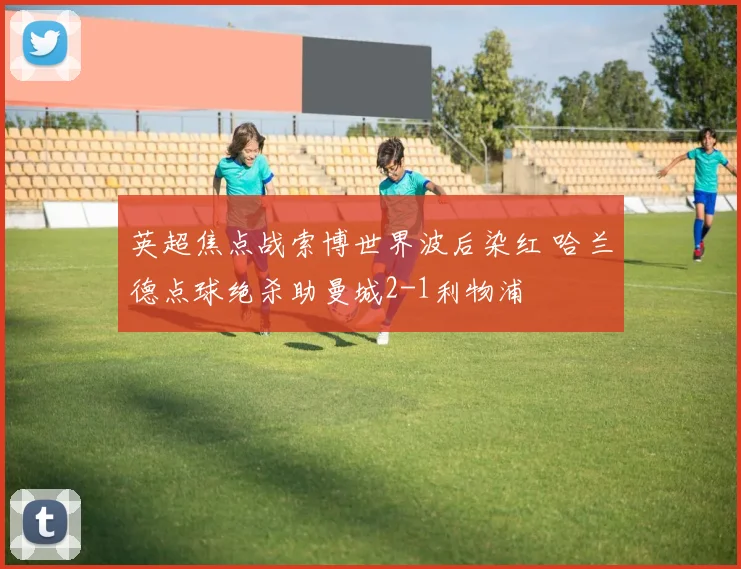 英超焦点战索博世界波后染红 哈兰德点球绝杀助曼城2-1利物浦