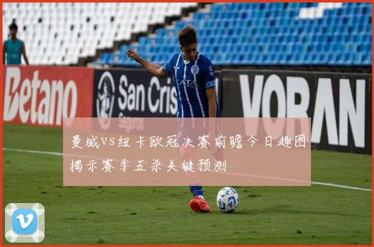 曼城vs纽卡欧冠决赛前瞻今日趣图揭示赛季五杀关键预测