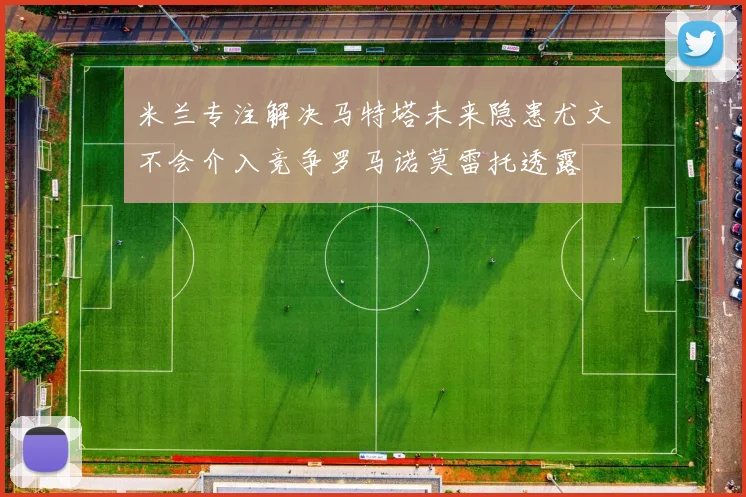 米兰专注解决马特塔未来隐患尤文不会介入竞争罗马诺莫雷托透露