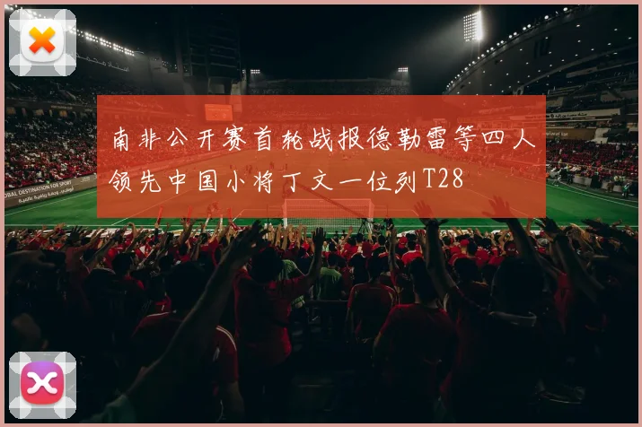 南非公开赛首轮战报德勒雷等四人领先中国小将丁文一位列T28