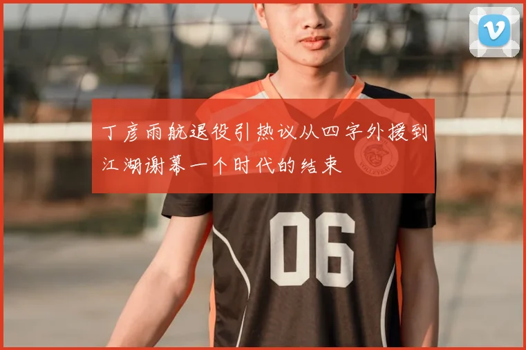 丁彦雨航退役引热议从四字外援到江湖谢幕一个时代的结束