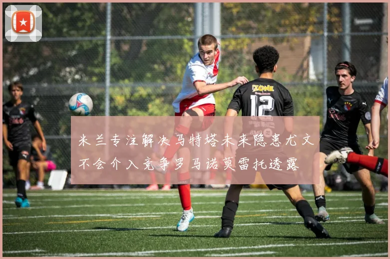 米兰专注解决马特塔未来隐患尤文不会介入竞争罗马诺莫雷托透露