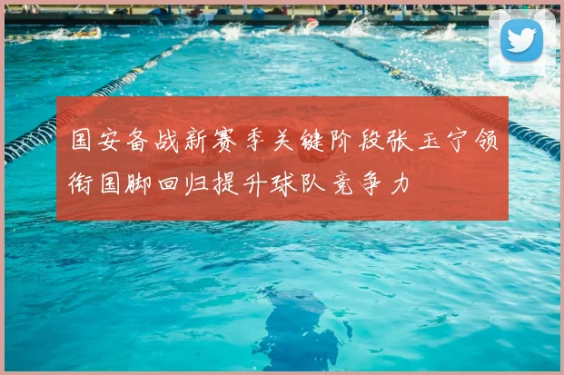 国安备战新赛季关键阶段张玉宁领衔国脚回归提升球队竞争力